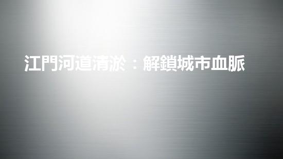 江門河道清淤：解鎖城市血脈，揭秘隱藏的秘密！